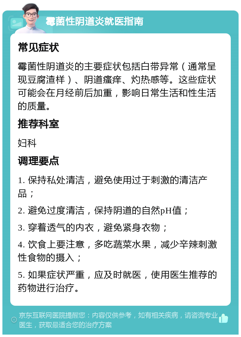 霉菌性阴道炎就医指南 常见症状 霉菌性阴道炎的主要症状包括白带异常（通常呈现豆腐渣样）、阴道瘙痒、灼热感等。这些症状可能会在月经前后加重，影响日常生活和性生活的质量。 推荐科室 妇科 调理要点 1. 保持私处清洁，避免使用过于刺激的清洁产品； 2. 避免过度清洁，保持阴道的自然pH值； 3. 穿着透气的内衣，避免紧身衣物； 4. 饮食上要注意，多吃蔬菜水果，减少辛辣刺激性食物的摄入； 5. 如果症状严重，应及时就医，使用医生推荐的药物进行治疗。