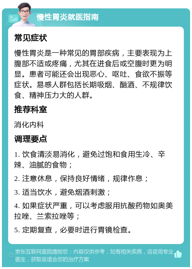 慢性胃炎就医指南 常见症状 慢性胃炎是一种常见的胃部疾病，主要表现为上腹部不适或疼痛，尤其在进食后或空腹时更为明显。患者可能还会出现恶心、呕吐、食欲不振等症状。易感人群包括长期吸烟、酗酒、不规律饮食、精神压力大的人群。 推荐科室 消化内科 调理要点 1. 饮食清淡易消化，避免过饱和食用生冷、辛辣、油腻的食物； 2. 注意休息，保持良好情绪，规律作息； 3. 适当饮水，避免烟酒刺激； 4. 如果症状严重，可以考虑服用抗酸药物如奥美拉唑、兰索拉唑等； 5. 定期复查，必要时进行胃镜检查。