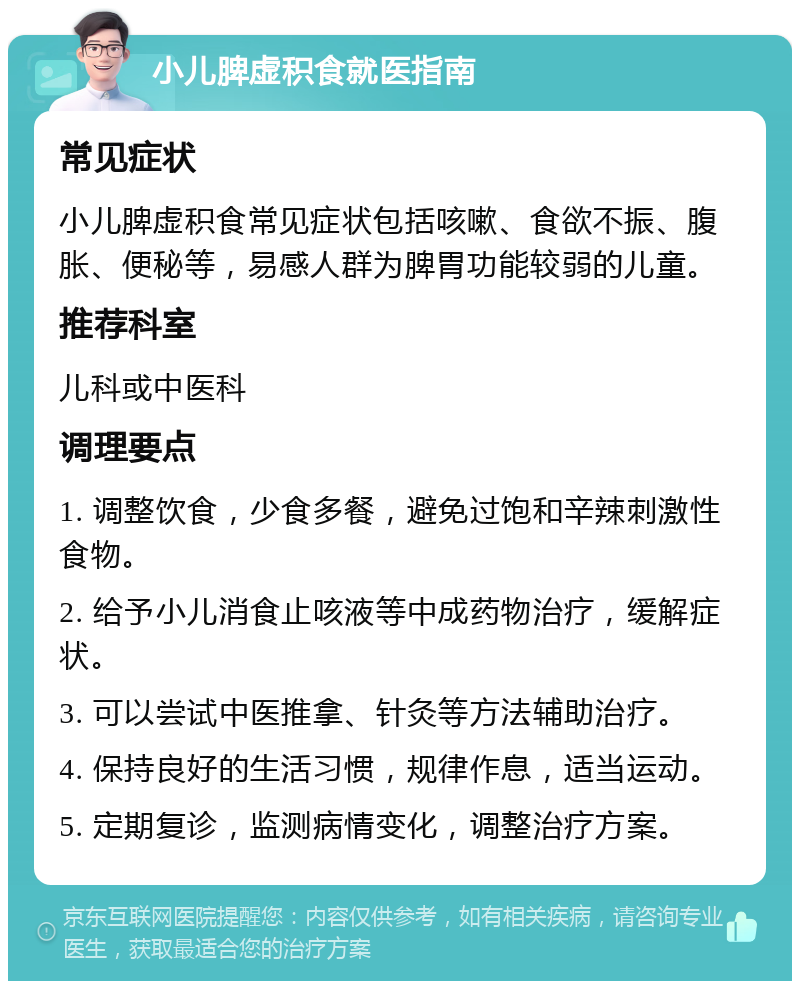 小儿脾虚积食就医指南 常见症状 小儿脾虚积食常见症状包括咳嗽、食欲不振、腹胀、便秘等，易感人群为脾胃功能较弱的儿童。 推荐科室 儿科或中医科 调理要点 1. 调整饮食，少食多餐，避免过饱和辛辣刺激性食物。 2. 给予小儿消食止咳液等中成药物治疗，缓解症状。 3. 可以尝试中医推拿、针灸等方法辅助治疗。 4. 保持良好的生活习惯，规律作息，适当运动。 5. 定期复诊，监测病情变化，调整治疗方案。