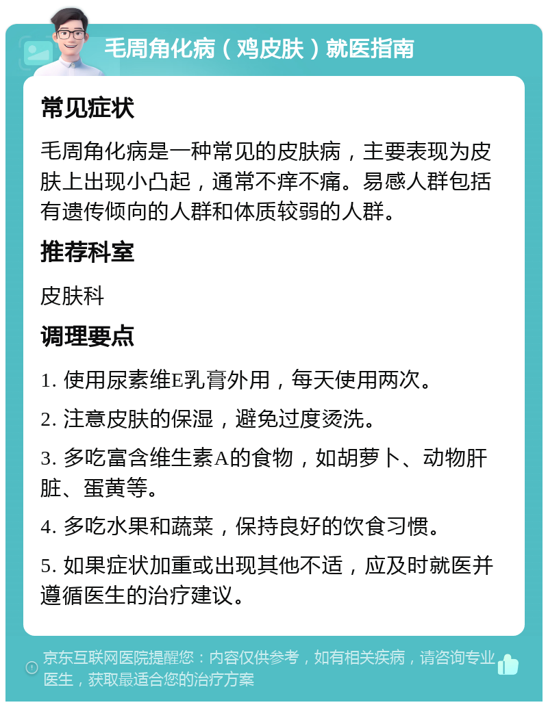 毛周角化病（鸡皮肤）就医指南 常见症状 毛周角化病是一种常见的皮肤病，主要表现为皮肤上出现小凸起，通常不痒不痛。易感人群包括有遗传倾向的人群和体质较弱的人群。 推荐科室 皮肤科 调理要点 1. 使用尿素维E乳膏外用，每天使用两次。 2. 注意皮肤的保湿，避免过度烫洗。 3. 多吃富含维生素A的食物，如胡萝卜、动物肝脏、蛋黄等。 4. 多吃水果和蔬菜，保持良好的饮食习惯。 5. 如果症状加重或出现其他不适，应及时就医并遵循医生的治疗建议。