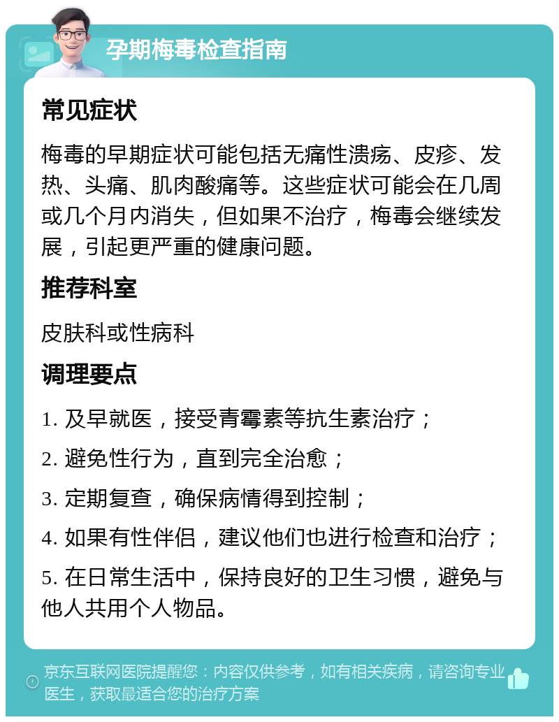 孕期梅毒检查指南 常见症状 梅毒的早期症状可能包括无痛性溃疡、皮疹、发热、头痛、肌肉酸痛等。这些症状可能会在几周或几个月内消失，但如果不治疗，梅毒会继续发展，引起更严重的健康问题。 推荐科室 皮肤科或性病科 调理要点 1. 及早就医，接受青霉素等抗生素治疗； 2. 避免性行为，直到完全治愈； 3. 定期复查，确保病情得到控制； 4. 如果有性伴侣，建议他们也进行检查和治疗； 5. 在日常生活中，保持良好的卫生习惯，避免与他人共用个人物品。