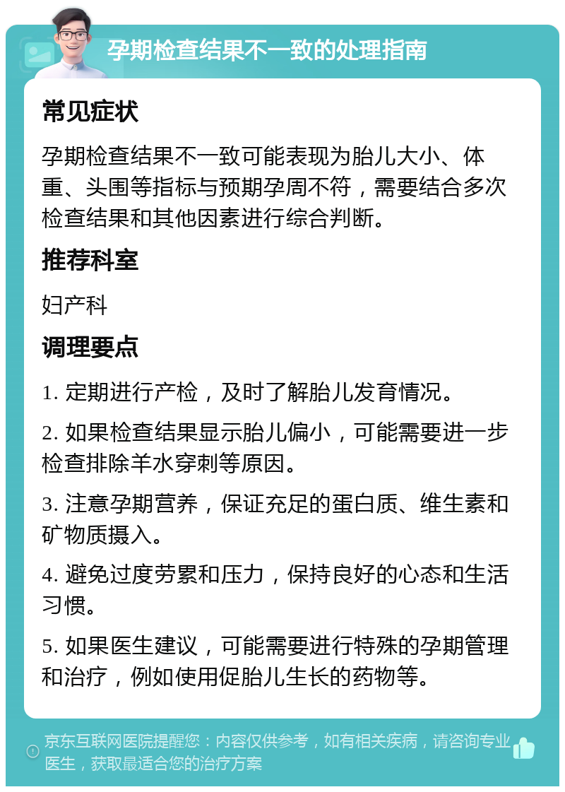 孕期检查结果不一致的处理指南 常见症状 孕期检查结果不一致可能表现为胎儿大小、体重、头围等指标与预期孕周不符，需要结合多次检查结果和其他因素进行综合判断。 推荐科室 妇产科 调理要点 1. 定期进行产检，及时了解胎儿发育情况。 2. 如果检查结果显示胎儿偏小，可能需要进一步检查排除羊水穿刺等原因。 3. 注意孕期营养，保证充足的蛋白质、维生素和矿物质摄入。 4. 避免过度劳累和压力，保持良好的心态和生活习惯。 5. 如果医生建议，可能需要进行特殊的孕期管理和治疗，例如使用促胎儿生长的药物等。