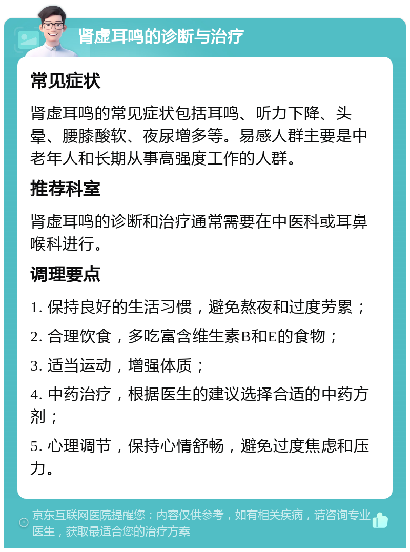 肾虚耳鸣的诊断与治疗 常见症状 肾虚耳鸣的常见症状包括耳鸣、听力下降、头晕、腰膝酸软、夜尿增多等。易感人群主要是中老年人和长期从事高强度工作的人群。 推荐科室 肾虚耳鸣的诊断和治疗通常需要在中医科或耳鼻喉科进行。 调理要点 1. 保持良好的生活习惯，避免熬夜和过度劳累； 2. 合理饮食，多吃富含维生素B和E的食物； 3. 适当运动，增强体质； 4. 中药治疗，根据医生的建议选择合适的中药方剂； 5. 心理调节，保持心情舒畅，避免过度焦虑和压力。