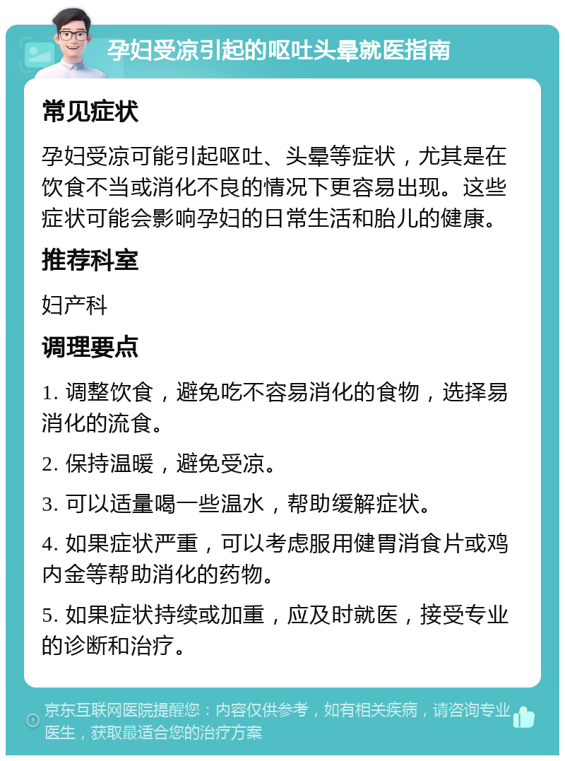 孕妇受凉引起的呕吐头晕就医指南 常见症状 孕妇受凉可能引起呕吐、头晕等症状，尤其是在饮食不当或消化不良的情况下更容易出现。这些症状可能会影响孕妇的日常生活和胎儿的健康。 推荐科室 妇产科 调理要点 1. 调整饮食，避免吃不容易消化的食物，选择易消化的流食。 2. 保持温暖，避免受凉。 3. 可以适量喝一些温水，帮助缓解症状。 4. 如果症状严重，可以考虑服用健胃消食片或鸡内金等帮助消化的药物。 5. 如果症状持续或加重，应及时就医，接受专业的诊断和治疗。