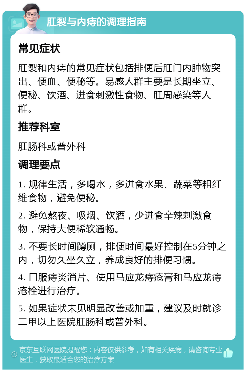 肛裂与内痔的调理指南 常见症状 肛裂和内痔的常见症状包括排便后肛门内肿物突出、便血、便秘等。易感人群主要是长期坐立、便秘、饮酒、进食刺激性食物、肛周感染等人群。 推荐科室 肛肠科或普外科 调理要点 1. 规律生活，多喝水，多进食水果、蔬菜等粗纤维食物，避免便秘。 2. 避免熬夜、吸烟、饮酒，少进食辛辣刺激食物，保持大便稀软通畅。 3. 不要长时间蹲厕，排便时间最好控制在5分钟之内，切勿久坐久立，养成良好的排便习惯。 4. 口服痔炎消片、使用马应龙痔疮膏和马应龙痔疮栓进行治疗。 5. 如果症状未见明显改善或加重，建议及时就诊二甲以上医院肛肠科或普外科。