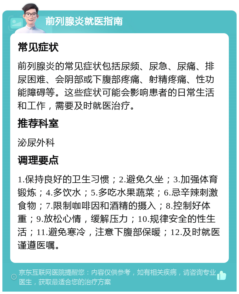 前列腺炎就医指南 常见症状 前列腺炎的常见症状包括尿频、尿急、尿痛、排尿困难、会阴部或下腹部疼痛、射精疼痛、性功能障碍等。这些症状可能会影响患者的日常生活和工作，需要及时就医治疗。 推荐科室 泌尿外科 调理要点 1.保持良好的卫生习惯；2.避免久坐；3.加强体育锻炼；4.多饮水；5.多吃水果蔬菜；6.忌辛辣刺激食物；7.限制咖啡因和酒精的摄入；8.控制好体重；9.放松心情，缓解压力；10.规律安全的性生活；11.避免寒冷，注意下腹部保暖；12.及时就医谨遵医嘱。