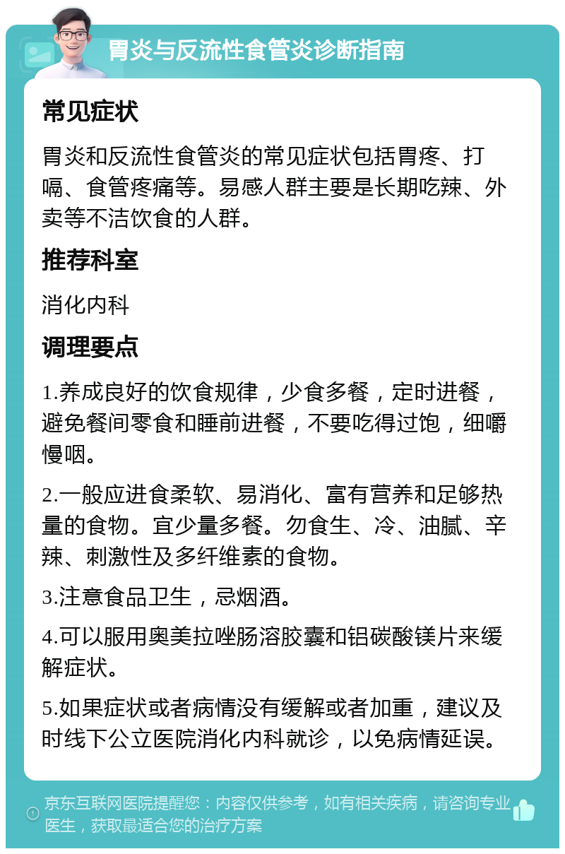 胃炎与反流性食管炎诊断指南 常见症状 胃炎和反流性食管炎的常见症状包括胃疼、打嗝、食管疼痛等。易感人群主要是长期吃辣、外卖等不洁饮食的人群。 推荐科室 消化内科 调理要点 1.养成良好的饮食规律，少食多餐，定时进餐，避免餐间零食和睡前进餐，不要吃得过饱，细嚼慢咽。 2.一般应进食柔软、易消化、富有营养和足够热量的食物。宜少量多餐。勿食生、冷、油腻、辛辣、刺激性及多纤维素的食物。 3.注意食品卫生，忌烟酒。 4.可以服用奥美拉唑肠溶胶囊和铝碳酸镁片来缓解症状。 5.如果症状或者病情没有缓解或者加重，建议及时线下公立医院消化内科就诊，以免病情延误。