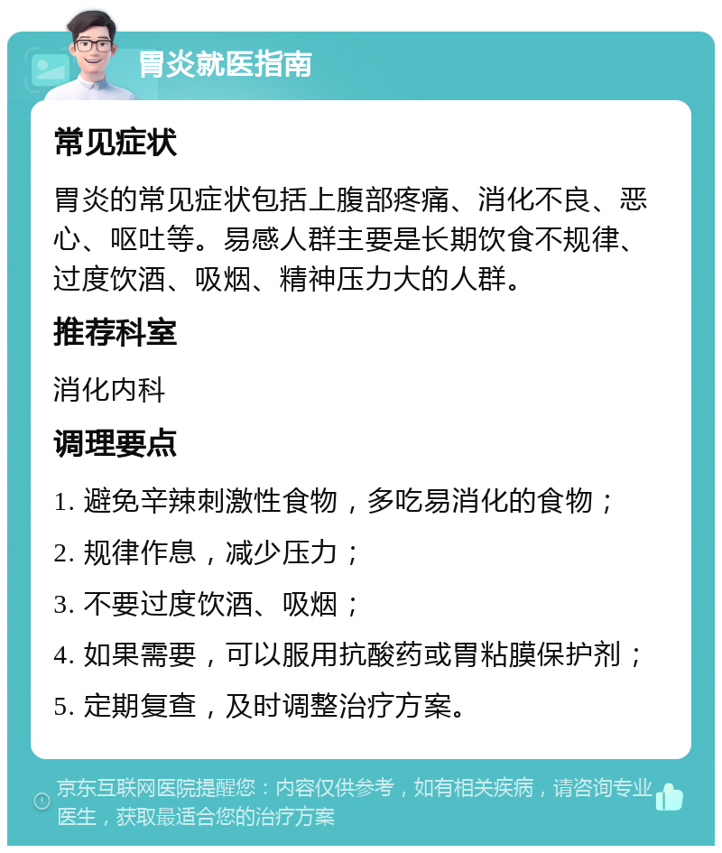 胃炎就医指南 常见症状 胃炎的常见症状包括上腹部疼痛、消化不良、恶心、呕吐等。易感人群主要是长期饮食不规律、过度饮酒、吸烟、精神压力大的人群。 推荐科室 消化内科 调理要点 1. 避免辛辣刺激性食物，多吃易消化的食物； 2. 规律作息，减少压力； 3. 不要过度饮酒、吸烟； 4. 如果需要，可以服用抗酸药或胃粘膜保护剂； 5. 定期复查，及时调整治疗方案。