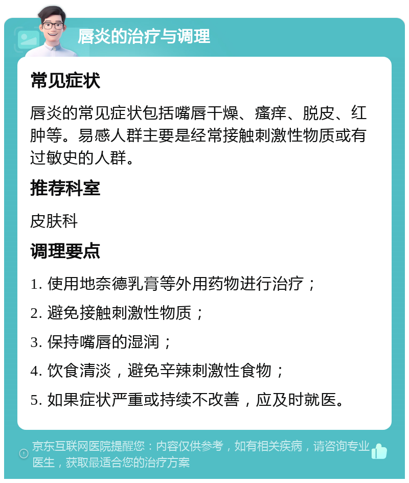 唇炎的治疗与调理 常见症状 唇炎的常见症状包括嘴唇干燥、瘙痒、脱皮、红肿等。易感人群主要是经常接触刺激性物质或有过敏史的人群。 推荐科室 皮肤科 调理要点 1. 使用地奈德乳膏等外用药物进行治疗； 2. 避免接触刺激性物质； 3. 保持嘴唇的湿润； 4. 饮食清淡，避免辛辣刺激性食物； 5. 如果症状严重或持续不改善，应及时就医。