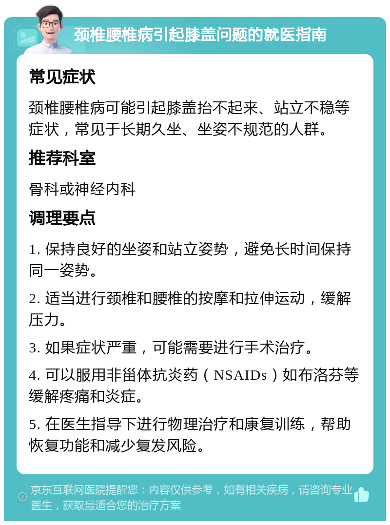 颈椎腰椎病引起膝盖问题的就医指南 常见症状 颈椎腰椎病可能引起膝盖抬不起来、站立不稳等症状，常见于长期久坐、坐姿不规范的人群。 推荐科室 骨科或神经内科 调理要点 1. 保持良好的坐姿和站立姿势，避免长时间保持同一姿势。 2. 适当进行颈椎和腰椎的按摩和拉伸运动，缓解压力。 3. 如果症状严重，可能需要进行手术治疗。 4. 可以服用非甾体抗炎药（NSAIDs）如布洛芬等缓解疼痛和炎症。 5. 在医生指导下进行物理治疗和康复训练，帮助恢复功能和减少复发风险。