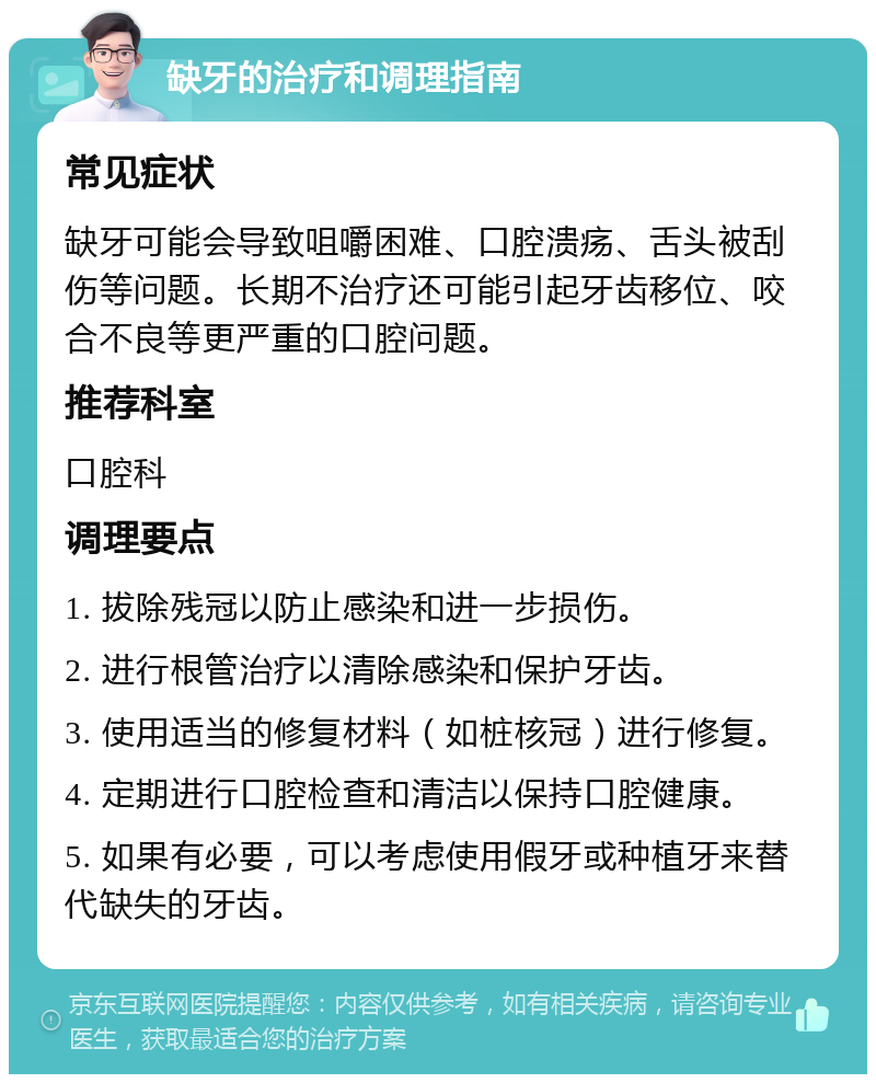 缺牙的治疗和调理指南 常见症状 缺牙可能会导致咀嚼困难、口腔溃疡、舌头被刮伤等问题。长期不治疗还可能引起牙齿移位、咬合不良等更严重的口腔问题。 推荐科室 口腔科 调理要点 1. 拔除残冠以防止感染和进一步损伤。 2. 进行根管治疗以清除感染和保护牙齿。 3. 使用适当的修复材料（如桩核冠）进行修复。 4. 定期进行口腔检查和清洁以保持口腔健康。 5. 如果有必要，可以考虑使用假牙或种植牙来替代缺失的牙齿。