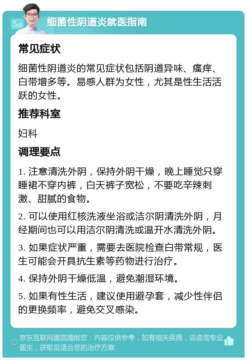 细菌性阴道炎就医指南 常见症状 细菌性阴道炎的常见症状包括阴道异味、瘙痒、白带增多等。易感人群为女性，尤其是性生活活跃的女性。 推荐科室 妇科 调理要点 1. 注意清洗外阴，保持外阴干燥，晚上睡觉只穿睡裙不穿内裤，白天裤子宽松，不要吃辛辣刺激、甜腻的食物。 2. 可以使用红核洗液坐浴或洁尔阴清洗外阴，月经期间也可以用洁尔阴清洗或温开水清洗外阴。 3. 如果症状严重，需要去医院检查白带常规，医生可能会开具抗生素等药物进行治疗。 4. 保持外阴干燥低温，避免潮湿环境。 5. 如果有性生活，建议使用避孕套，减少性伴侣的更换频率，避免交叉感染。