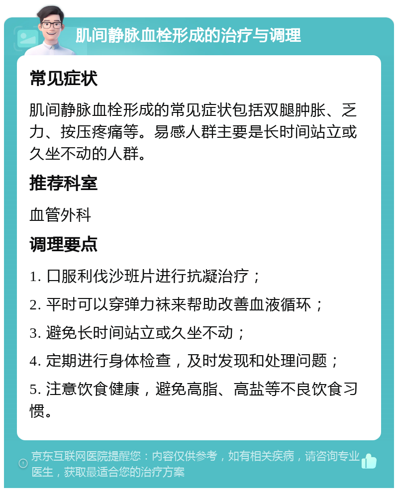 肌间静脉血栓形成的治疗与调理 常见症状 肌间静脉血栓形成的常见症状包括双腿肿胀、乏力、按压疼痛等。易感人群主要是长时间站立或久坐不动的人群。 推荐科室 血管外科 调理要点 1. 口服利伐沙班片进行抗凝治疗； 2. 平时可以穿弹力袜来帮助改善血液循环； 3. 避免长时间站立或久坐不动； 4. 定期进行身体检查，及时发现和处理问题； 5. 注意饮食健康，避免高脂、高盐等不良饮食习惯。