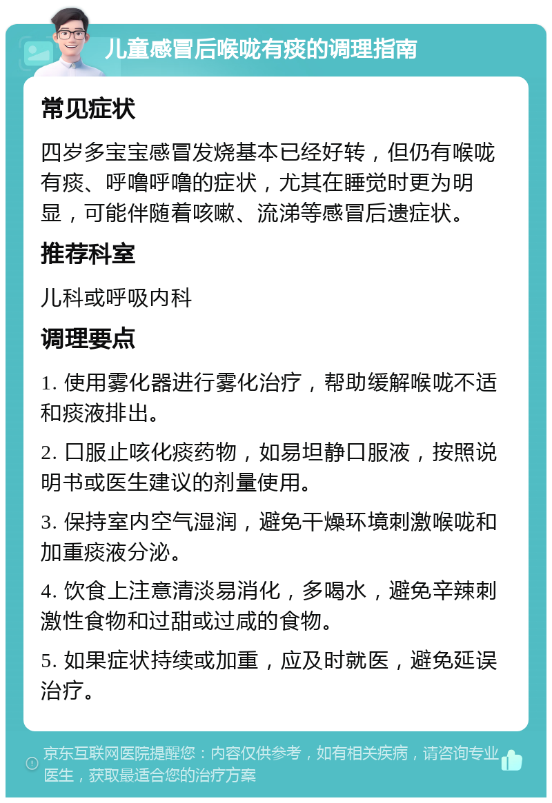 儿童感冒后喉咙有痰的调理指南 常见症状 四岁多宝宝感冒发烧基本已经好转，但仍有喉咙有痰、呼噜呼噜的症状，尤其在睡觉时更为明显，可能伴随着咳嗽、流涕等感冒后遗症状。 推荐科室 儿科或呼吸内科 调理要点 1. 使用雾化器进行雾化治疗，帮助缓解喉咙不适和痰液排出。 2. 口服止咳化痰药物，如易坦静口服液，按照说明书或医生建议的剂量使用。 3. 保持室内空气湿润，避免干燥环境刺激喉咙和加重痰液分泌。 4. 饮食上注意清淡易消化，多喝水，避免辛辣刺激性食物和过甜或过咸的食物。 5. 如果症状持续或加重，应及时就医，避免延误治疗。