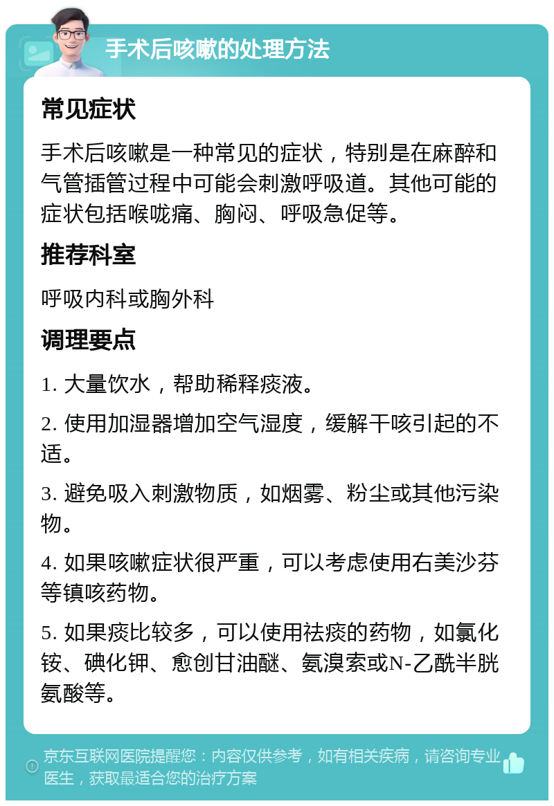 手术后咳嗽的处理方法 常见症状 手术后咳嗽是一种常见的症状，特别是在麻醉和气管插管过程中可能会刺激呼吸道。其他可能的症状包括喉咙痛、胸闷、呼吸急促等。 推荐科室 呼吸内科或胸外科 调理要点 1. 大量饮水，帮助稀释痰液。 2. 使用加湿器增加空气湿度，缓解干咳引起的不适。 3. 避免吸入刺激物质，如烟雾、粉尘或其他污染物。 4. 如果咳嗽症状很严重，可以考虑使用右美沙芬等镇咳药物。 5. 如果痰比较多，可以使用祛痰的药物，如氯化铵、碘化钾、愈创甘油醚、氨溴索或N-乙酰半胱氨酸等。