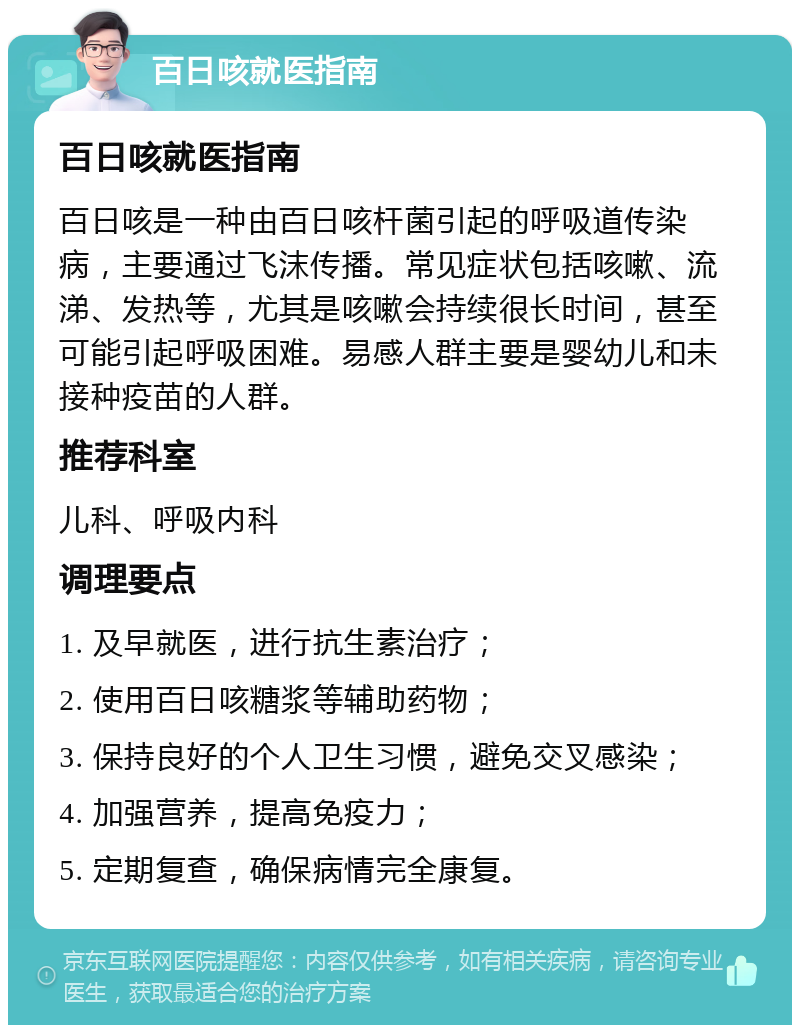 百日咳就医指南 百日咳就医指南 百日咳是一种由百日咳杆菌引起的呼吸道传染病，主要通过飞沫传播。常见症状包括咳嗽、流涕、发热等，尤其是咳嗽会持续很长时间，甚至可能引起呼吸困难。易感人群主要是婴幼儿和未接种疫苗的人群。 推荐科室 儿科、呼吸内科 调理要点 1. 及早就医，进行抗生素治疗； 2. 使用百日咳糖浆等辅助药物； 3. 保持良好的个人卫生习惯，避免交叉感染； 4. 加强营养，提高免疫力； 5. 定期复查，确保病情完全康复。