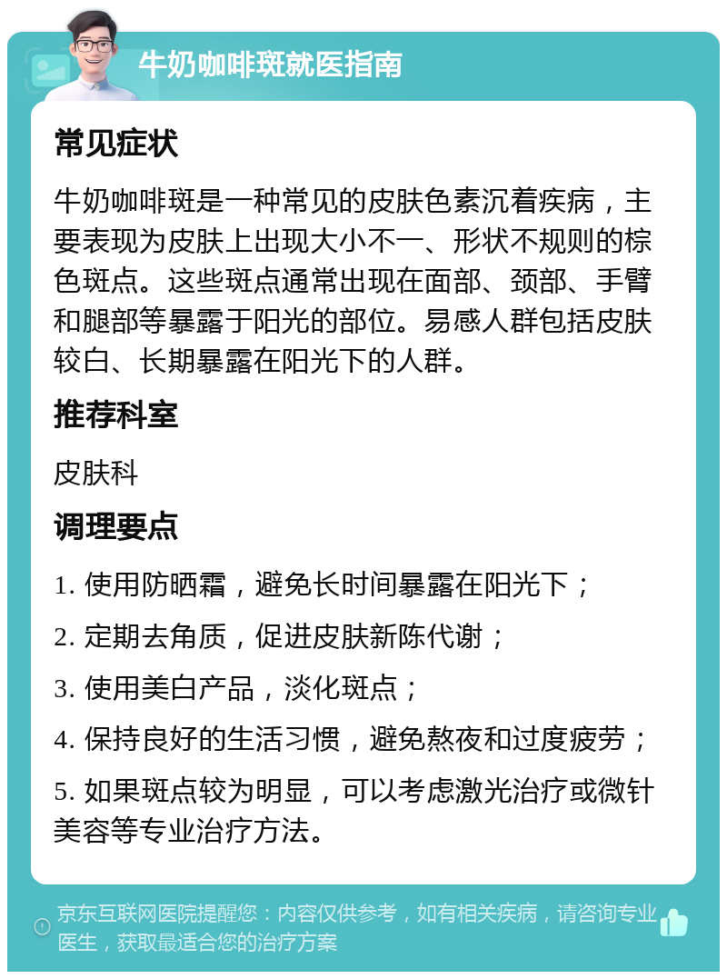 牛奶咖啡斑就医指南 常见症状 牛奶咖啡斑是一种常见的皮肤色素沉着疾病，主要表现为皮肤上出现大小不一、形状不规则的棕色斑点。这些斑点通常出现在面部、颈部、手臂和腿部等暴露于阳光的部位。易感人群包括皮肤较白、长期暴露在阳光下的人群。 推荐科室 皮肤科 调理要点 1. 使用防晒霜，避免长时间暴露在阳光下； 2. 定期去角质，促进皮肤新陈代谢； 3. 使用美白产品，淡化斑点； 4. 保持良好的生活习惯，避免熬夜和过度疲劳； 5. 如果斑点较为明显，可以考虑激光治疗或微针美容等专业治疗方法。