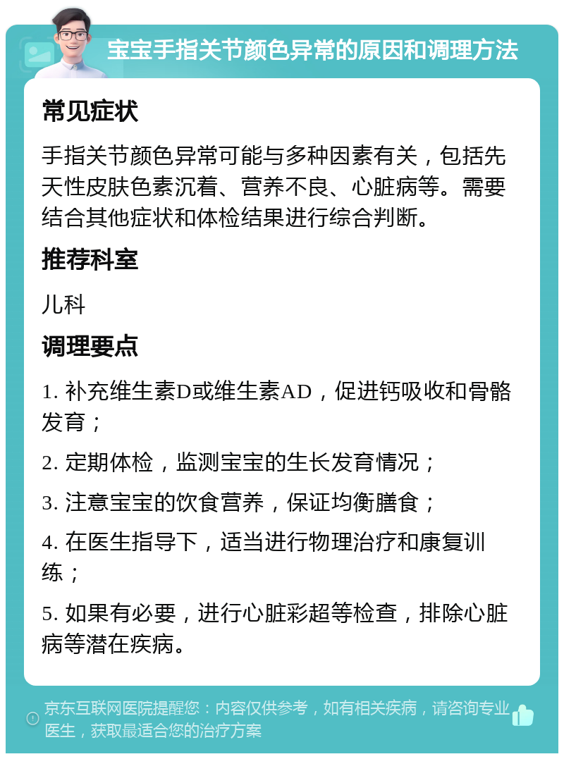 宝宝手指关节颜色异常的原因和调理方法 常见症状 手指关节颜色异常可能与多种因素有关，包括先天性皮肤色素沉着、营养不良、心脏病等。需要结合其他症状和体检结果进行综合判断。 推荐科室 儿科 调理要点 1. 补充维生素D或维生素AD，促进钙吸收和骨骼发育； 2. 定期体检，监测宝宝的生长发育情况； 3. 注意宝宝的饮食营养，保证均衡膳食； 4. 在医生指导下，适当进行物理治疗和康复训练； 5. 如果有必要，进行心脏彩超等检查，排除心脏病等潜在疾病。