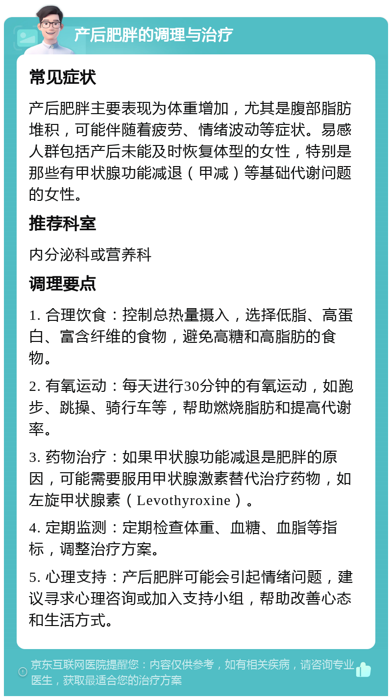 产后肥胖的调理与治疗 常见症状 产后肥胖主要表现为体重增加，尤其是腹部脂肪堆积，可能伴随着疲劳、情绪波动等症状。易感人群包括产后未能及时恢复体型的女性，特别是那些有甲状腺功能减退（甲减）等基础代谢问题的女性。 推荐科室 内分泌科或营养科 调理要点 1. 合理饮食：控制总热量摄入，选择低脂、高蛋白、富含纤维的食物，避免高糖和高脂肪的食物。 2. 有氧运动：每天进行30分钟的有氧运动，如跑步、跳操、骑行车等，帮助燃烧脂肪和提高代谢率。 3. 药物治疗：如果甲状腺功能减退是肥胖的原因，可能需要服用甲状腺激素替代治疗药物，如左旋甲状腺素（Levothyroxine）。 4. 定期监测：定期检查体重、血糖、血脂等指标，调整治疗方案。 5. 心理支持：产后肥胖可能会引起情绪问题，建议寻求心理咨询或加入支持小组，帮助改善心态和生活方式。