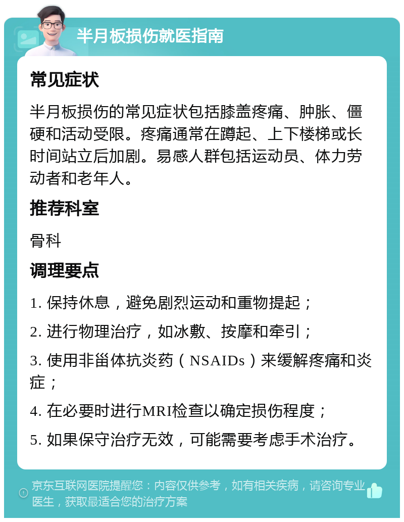 半月板损伤就医指南 常见症状 半月板损伤的常见症状包括膝盖疼痛、肿胀、僵硬和活动受限。疼痛通常在蹲起、上下楼梯或长时间站立后加剧。易感人群包括运动员、体力劳动者和老年人。 推荐科室 骨科 调理要点 1. 保持休息，避免剧烈运动和重物提起； 2. 进行物理治疗，如冰敷、按摩和牵引； 3. 使用非甾体抗炎药（NSAIDs）来缓解疼痛和炎症； 4. 在必要时进行MRI检查以确定损伤程度； 5. 如果保守治疗无效，可能需要考虑手术治疗。