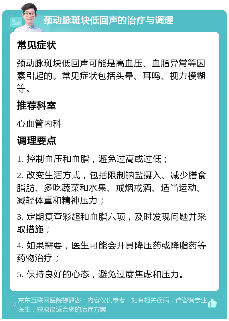 颈动脉斑块低回声的治疗与调理 常见症状 颈动脉斑块低回声可能是高血压、血脂异常等因素引起的。常见症状包括头晕、耳鸣、视力模糊等。 推荐科室 心血管内科 调理要点 1. 控制血压和血脂，避免过高或过低； 2. 改变生活方式，包括限制钠盐摄入、减少膳食脂肪、多吃蔬菜和水果、戒烟戒酒、适当运动、减轻体重和精神压力； 3. 定期复查彩超和血脂六项，及时发现问题并采取措施； 4. 如果需要，医生可能会开具降压药或降脂药等药物治疗； 5. 保持良好的心态，避免过度焦虑和压力。