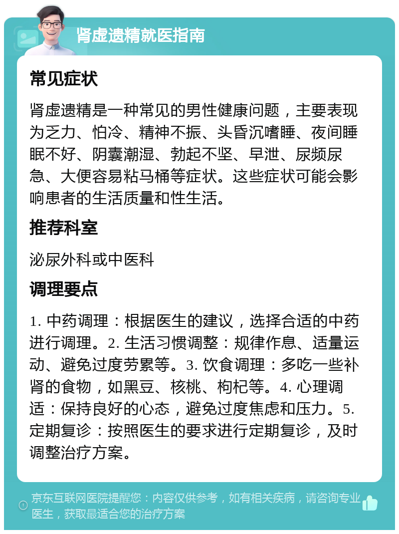 肾虚遗精就医指南 常见症状 肾虚遗精是一种常见的男性健康问题，主要表现为乏力、怕冷、精神不振、头昏沉嗜睡、夜间睡眠不好、阴囊潮湿、勃起不坚、早泄、尿频尿急、大便容易粘马桶等症状。这些症状可能会影响患者的生活质量和性生活。 推荐科室 泌尿外科或中医科 调理要点 1. 中药调理：根据医生的建议，选择合适的中药进行调理。2. 生活习惯调整：规律作息、适量运动、避免过度劳累等。3. 饮食调理：多吃一些补肾的食物，如黑豆、核桃、枸杞等。4. 心理调适：保持良好的心态，避免过度焦虑和压力。5. 定期复诊：按照医生的要求进行定期复诊，及时调整治疗方案。