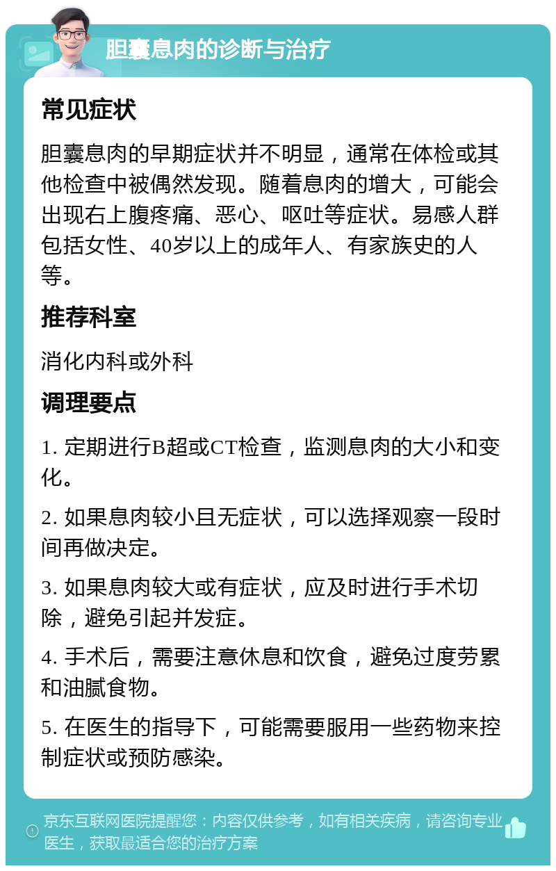 胆囊息肉的诊断与治疗 常见症状 胆囊息肉的早期症状并不明显，通常在体检或其他检查中被偶然发现。随着息肉的增大，可能会出现右上腹疼痛、恶心、呕吐等症状。易感人群包括女性、40岁以上的成年人、有家族史的人等。 推荐科室 消化内科或外科 调理要点 1. 定期进行B超或CT检查，监测息肉的大小和变化。 2. 如果息肉较小且无症状，可以选择观察一段时间再做决定。 3. 如果息肉较大或有症状，应及时进行手术切除，避免引起并发症。 4. 手术后，需要注意休息和饮食，避免过度劳累和油腻食物。 5. 在医生的指导下，可能需要服用一些药物来控制症状或预防感染。