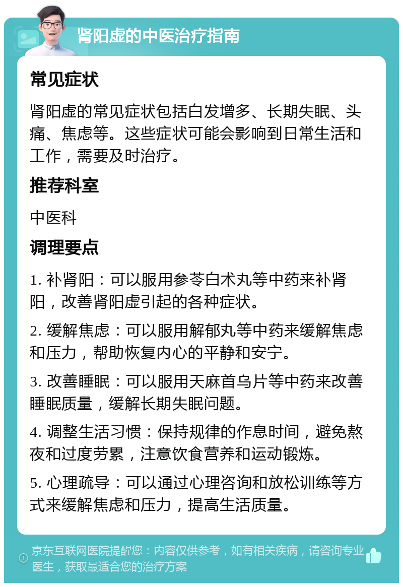 肾阳虚的中医治疗指南 常见症状 肾阳虚的常见症状包括白发增多、长期失眠、头痛、焦虑等。这些症状可能会影响到日常生活和工作，需要及时治疗。 推荐科室 中医科 调理要点 1. 补肾阳：可以服用参苓白术丸等中药来补肾阳，改善肾阳虚引起的各种症状。 2. 缓解焦虑：可以服用解郁丸等中药来缓解焦虑和压力，帮助恢复内心的平静和安宁。 3. 改善睡眠：可以服用天麻首乌片等中药来改善睡眠质量，缓解长期失眠问题。 4. 调整生活习惯：保持规律的作息时间，避免熬夜和过度劳累，注意饮食营养和运动锻炼。 5. 心理疏导：可以通过心理咨询和放松训练等方式来缓解焦虑和压力，提高生活质量。