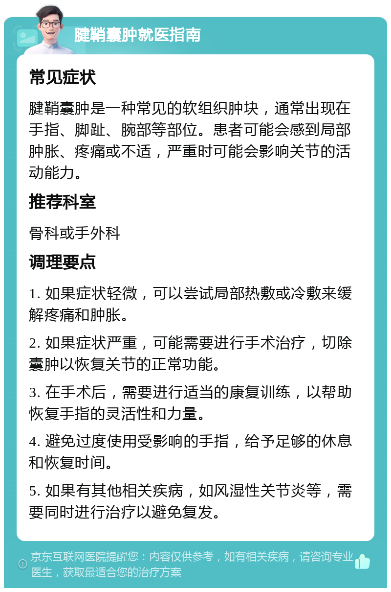 腱鞘囊肿就医指南 常见症状 腱鞘囊肿是一种常见的软组织肿块，通常出现在手指、脚趾、腕部等部位。患者可能会感到局部肿胀、疼痛或不适，严重时可能会影响关节的活动能力。 推荐科室 骨科或手外科 调理要点 1. 如果症状轻微，可以尝试局部热敷或冷敷来缓解疼痛和肿胀。 2. 如果症状严重，可能需要进行手术治疗，切除囊肿以恢复关节的正常功能。 3. 在手术后，需要进行适当的康复训练，以帮助恢复手指的灵活性和力量。 4. 避免过度使用受影响的手指，给予足够的休息和恢复时间。 5. 如果有其他相关疾病，如风湿性关节炎等，需要同时进行治疗以避免复发。