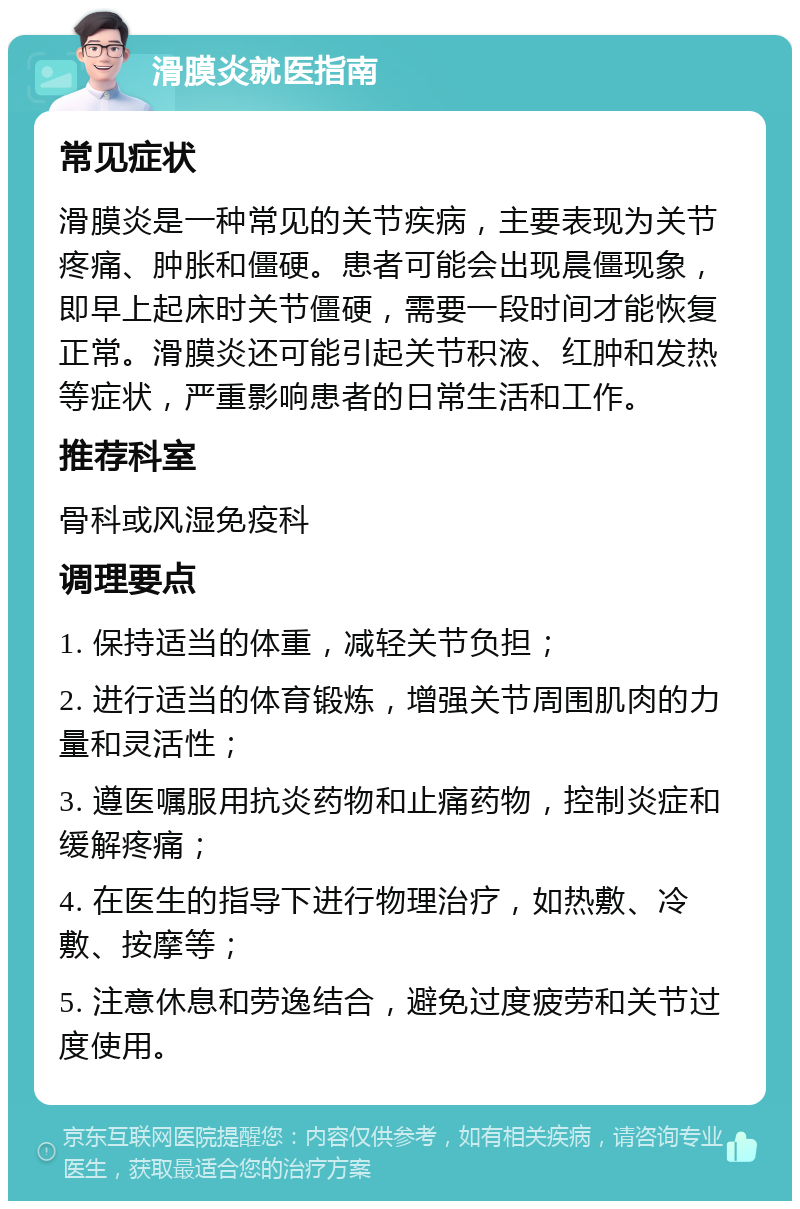 滑膜炎就医指南 常见症状 滑膜炎是一种常见的关节疾病，主要表现为关节疼痛、肿胀和僵硬。患者可能会出现晨僵现象，即早上起床时关节僵硬，需要一段时间才能恢复正常。滑膜炎还可能引起关节积液、红肿和发热等症状，严重影响患者的日常生活和工作。 推荐科室 骨科或风湿免疫科 调理要点 1. 保持适当的体重，减轻关节负担； 2. 进行适当的体育锻炼，增强关节周围肌肉的力量和灵活性； 3. 遵医嘱服用抗炎药物和止痛药物，控制炎症和缓解疼痛； 4. 在医生的指导下进行物理治疗，如热敷、冷敷、按摩等； 5. 注意休息和劳逸结合，避免过度疲劳和关节过度使用。