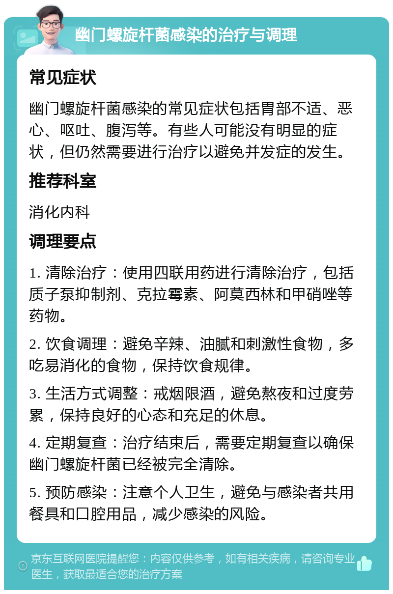 幽门螺旋杆菌感染的治疗与调理 常见症状 幽门螺旋杆菌感染的常见症状包括胃部不适、恶心、呕吐、腹泻等。有些人可能没有明显的症状，但仍然需要进行治疗以避免并发症的发生。 推荐科室 消化内科 调理要点 1. 清除治疗：使用四联用药进行清除治疗，包括质子泵抑制剂、克拉霉素、阿莫西林和甲硝唑等药物。 2. 饮食调理：避免辛辣、油腻和刺激性食物，多吃易消化的食物，保持饮食规律。 3. 生活方式调整：戒烟限酒，避免熬夜和过度劳累，保持良好的心态和充足的休息。 4. 定期复查：治疗结束后，需要定期复查以确保幽门螺旋杆菌已经被完全清除。 5. 预防感染：注意个人卫生，避免与感染者共用餐具和口腔用品，减少感染的风险。