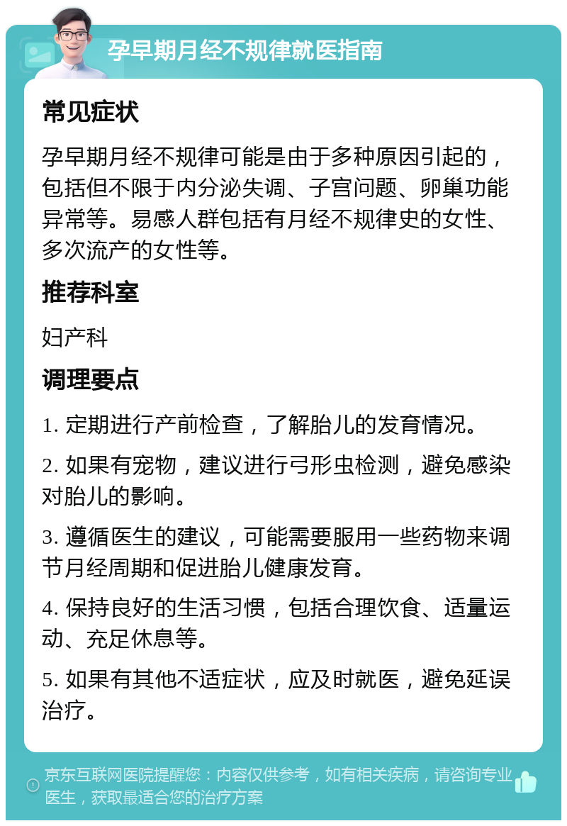 孕早期月经不规律就医指南 常见症状 孕早期月经不规律可能是由于多种原因引起的，包括但不限于内分泌失调、子宫问题、卵巢功能异常等。易感人群包括有月经不规律史的女性、多次流产的女性等。 推荐科室 妇产科 调理要点 1. 定期进行产前检查，了解胎儿的发育情况。 2. 如果有宠物，建议进行弓形虫检测，避免感染对胎儿的影响。 3. 遵循医生的建议，可能需要服用一些药物来调节月经周期和促进胎儿健康发育。 4. 保持良好的生活习惯，包括合理饮食、适量运动、充足休息等。 5. 如果有其他不适症状，应及时就医，避免延误治疗。