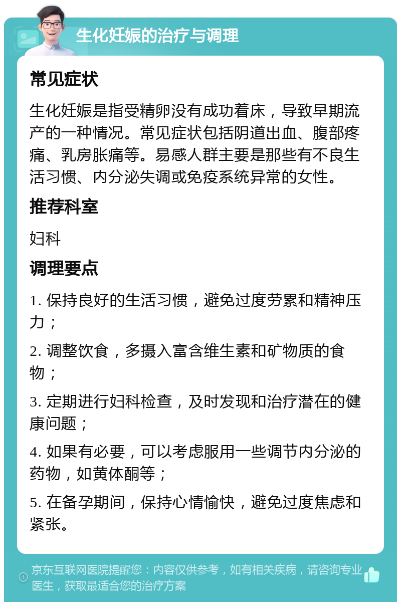 生化妊娠的治疗与调理 常见症状 生化妊娠是指受精卵没有成功着床，导致早期流产的一种情况。常见症状包括阴道出血、腹部疼痛、乳房胀痛等。易感人群主要是那些有不良生活习惯、内分泌失调或免疫系统异常的女性。 推荐科室 妇科 调理要点 1. 保持良好的生活习惯，避免过度劳累和精神压力； 2. 调整饮食，多摄入富含维生素和矿物质的食物； 3. 定期进行妇科检查，及时发现和治疗潜在的健康问题； 4. 如果有必要，可以考虑服用一些调节内分泌的药物，如黄体酮等； 5. 在备孕期间，保持心情愉快，避免过度焦虑和紧张。