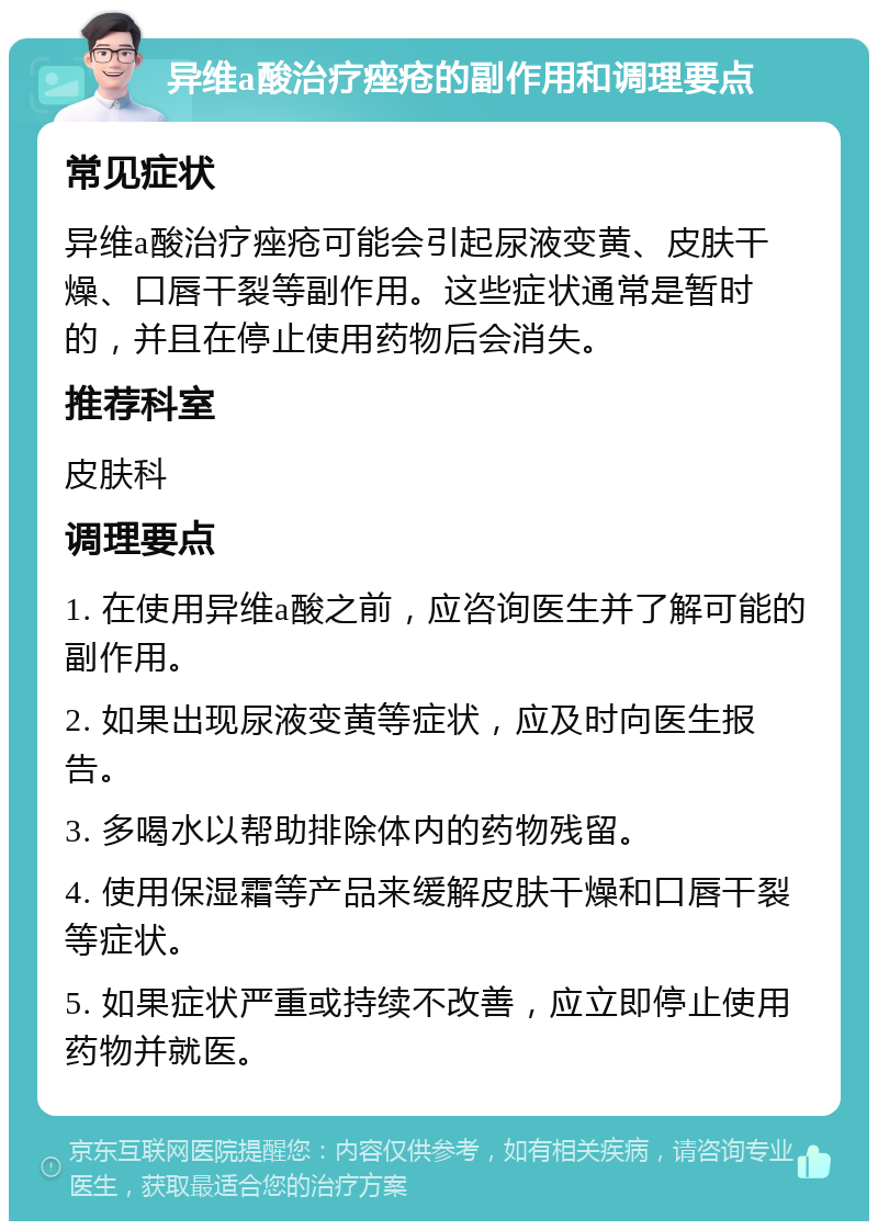 异维a酸治疗痤疮的副作用和调理要点 常见症状 异维a酸治疗痤疮可能会引起尿液变黄、皮肤干燥、口唇干裂等副作用。这些症状通常是暂时的，并且在停止使用药物后会消失。 推荐科室 皮肤科 调理要点 1. 在使用异维a酸之前，应咨询医生并了解可能的副作用。 2. 如果出现尿液变黄等症状，应及时向医生报告。 3. 多喝水以帮助排除体内的药物残留。 4. 使用保湿霜等产品来缓解皮肤干燥和口唇干裂等症状。 5. 如果症状严重或持续不改善，应立即停止使用药物并就医。