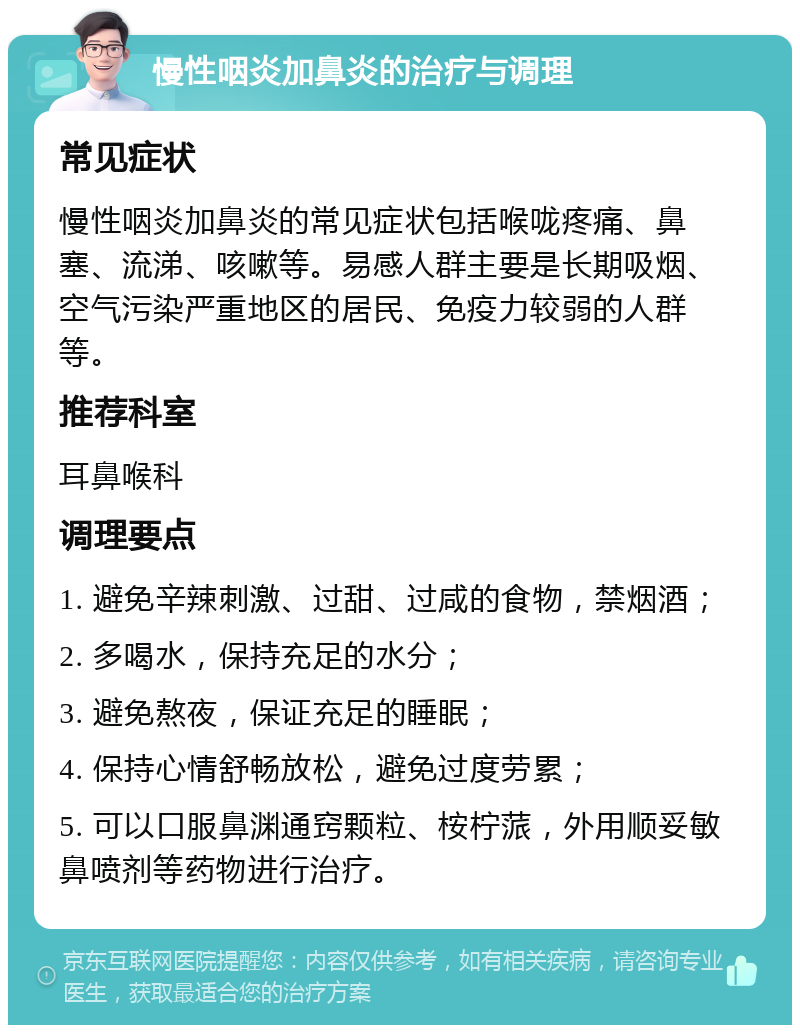 慢性咽炎加鼻炎的治疗与调理 常见症状 慢性咽炎加鼻炎的常见症状包括喉咙疼痛、鼻塞、流涕、咳嗽等。易感人群主要是长期吸烟、空气污染严重地区的居民、免疫力较弱的人群等。 推荐科室 耳鼻喉科 调理要点 1. 避免辛辣刺激、过甜、过咸的食物，禁烟酒； 2. 多喝水，保持充足的水分； 3. 避免熬夜，保证充足的睡眠； 4. 保持心情舒畅放松，避免过度劳累； 5. 可以口服鼻渊通窍颗粒、桉柠蒎，外用顺妥敏鼻喷剂等药物进行治疗。