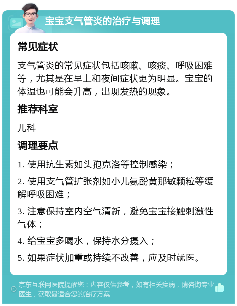 宝宝支气管炎的治疗与调理 常见症状 支气管炎的常见症状包括咳嗽、咳痰、呼吸困难等，尤其是在早上和夜间症状更为明显。宝宝的体温也可能会升高，出现发热的现象。 推荐科室 儿科 调理要点 1. 使用抗生素如头孢克洛等控制感染； 2. 使用支气管扩张剂如小儿氨酚黄那敏颗粒等缓解呼吸困难； 3. 注意保持室内空气清新，避免宝宝接触刺激性气体； 4. 给宝宝多喝水，保持水分摄入； 5. 如果症状加重或持续不改善，应及时就医。