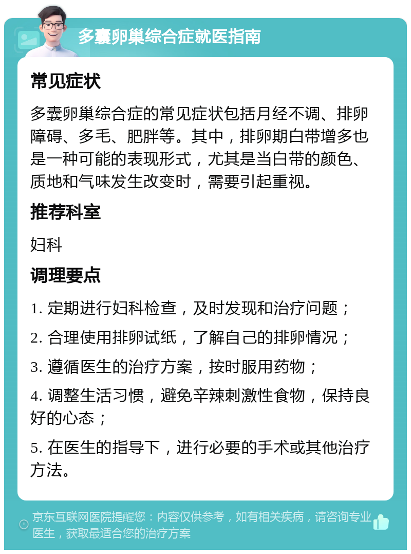 多囊卵巢综合症就医指南 常见症状 多囊卵巢综合症的常见症状包括月经不调、排卵障碍、多毛、肥胖等。其中，排卵期白带增多也是一种可能的表现形式，尤其是当白带的颜色、质地和气味发生改变时，需要引起重视。 推荐科室 妇科 调理要点 1. 定期进行妇科检查，及时发现和治疗问题； 2. 合理使用排卵试纸，了解自己的排卵情况； 3. 遵循医生的治疗方案，按时服用药物； 4. 调整生活习惯，避免辛辣刺激性食物，保持良好的心态； 5. 在医生的指导下，进行必要的手术或其他治疗方法。