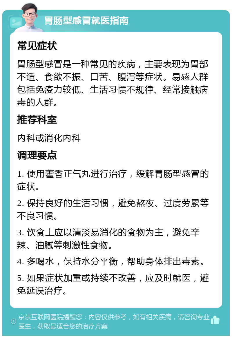 胃肠型感冒就医指南 常见症状 胃肠型感冒是一种常见的疾病，主要表现为胃部不适、食欲不振、口苦、腹泻等症状。易感人群包括免疫力较低、生活习惯不规律、经常接触病毒的人群。 推荐科室 内科或消化内科 调理要点 1. 使用藿香正气丸进行治疗，缓解胃肠型感冒的症状。 2. 保持良好的生活习惯，避免熬夜、过度劳累等不良习惯。 3. 饮食上应以清淡易消化的食物为主，避免辛辣、油腻等刺激性食物。 4. 多喝水，保持水分平衡，帮助身体排出毒素。 5. 如果症状加重或持续不改善，应及时就医，避免延误治疗。