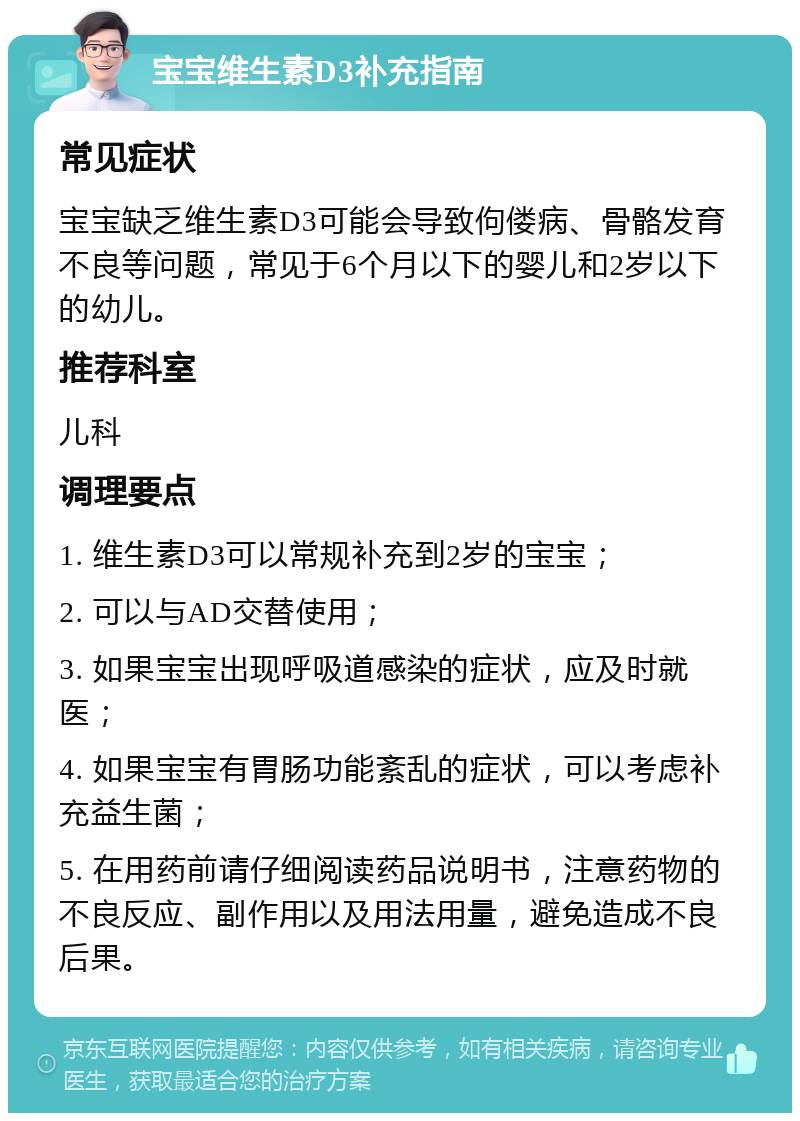 宝宝维生素D3补充指南 常见症状 宝宝缺乏维生素D3可能会导致佝偻病、骨骼发育不良等问题，常见于6个月以下的婴儿和2岁以下的幼儿。 推荐科室 儿科 调理要点 1. 维生素D3可以常规补充到2岁的宝宝； 2. 可以与AD交替使用； 3. 如果宝宝出现呼吸道感染的症状，应及时就医； 4. 如果宝宝有胃肠功能紊乱的症状，可以考虑补充益生菌； 5. 在用药前请仔细阅读药品说明书，注意药物的不良反应、副作用以及用法用量，避免造成不良后果。