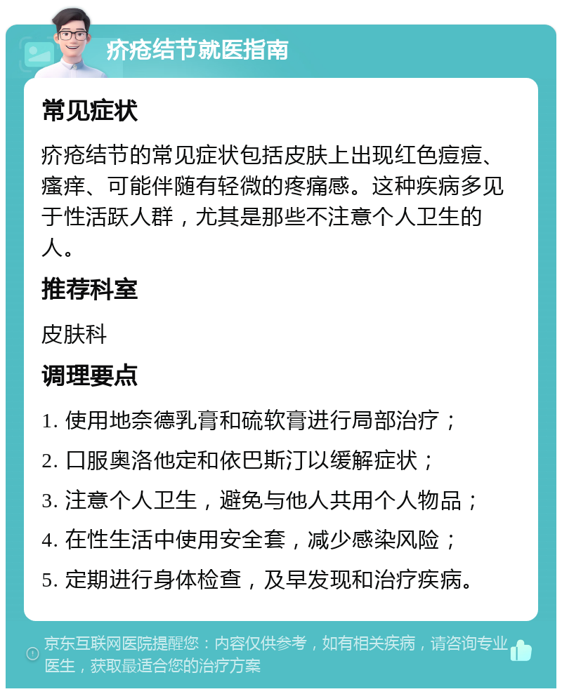 疥疮结节就医指南 常见症状 疥疮结节的常见症状包括皮肤上出现红色痘痘、瘙痒、可能伴随有轻微的疼痛感。这种疾病多见于性活跃人群，尤其是那些不注意个人卫生的人。 推荐科室 皮肤科 调理要点 1. 使用地奈德乳膏和硫软膏进行局部治疗； 2. 口服奥洛他定和依巴斯汀以缓解症状； 3. 注意个人卫生，避免与他人共用个人物品； 4. 在性生活中使用安全套，减少感染风险； 5. 定期进行身体检查，及早发现和治疗疾病。