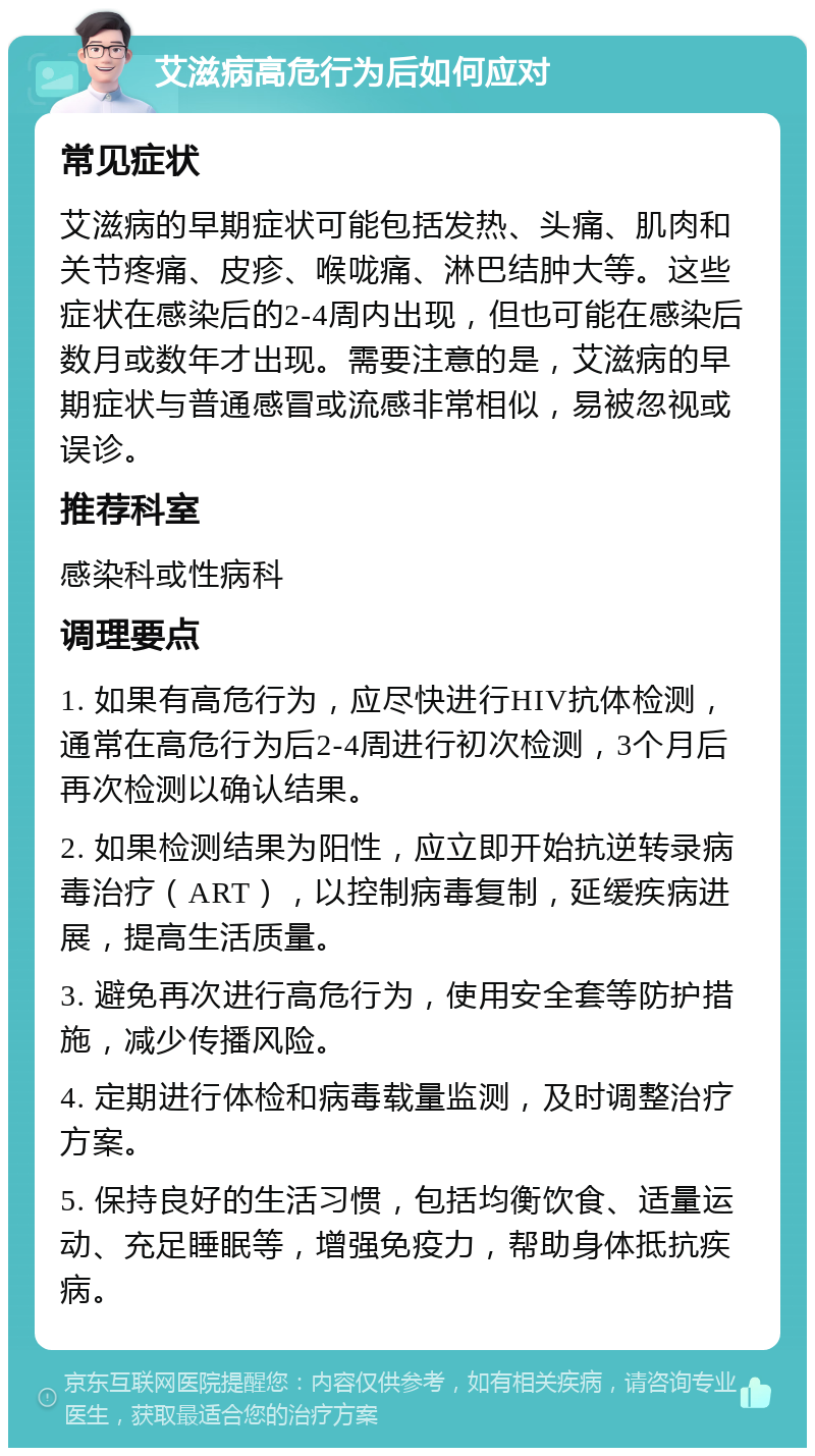 艾滋病高危行为后如何应对 常见症状 艾滋病的早期症状可能包括发热、头痛、肌肉和关节疼痛、皮疹、喉咙痛、淋巴结肿大等。这些症状在感染后的2-4周内出现，但也可能在感染后数月或数年才出现。需要注意的是，艾滋病的早期症状与普通感冒或流感非常相似，易被忽视或误诊。 推荐科室 感染科或性病科 调理要点 1. 如果有高危行为，应尽快进行HIV抗体检测，通常在高危行为后2-4周进行初次检测，3个月后再次检测以确认结果。 2. 如果检测结果为阳性，应立即开始抗逆转录病毒治疗（ART），以控制病毒复制，延缓疾病进展，提高生活质量。 3. 避免再次进行高危行为，使用安全套等防护措施，减少传播风险。 4. 定期进行体检和病毒载量监测，及时调整治疗方案。 5. 保持良好的生活习惯，包括均衡饮食、适量运动、充足睡眠等，增强免疫力，帮助身体抵抗疾病。