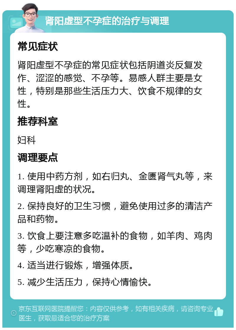 肾阳虚型不孕症的治疗与调理 常见症状 肾阳虚型不孕症的常见症状包括阴道炎反复发作、涩涩的感觉、不孕等。易感人群主要是女性，特别是那些生活压力大、饮食不规律的女性。 推荐科室 妇科 调理要点 1. 使用中药方剂，如右归丸、金匮肾气丸等，来调理肾阳虚的状况。 2. 保持良好的卫生习惯，避免使用过多的清洁产品和药物。 3. 饮食上要注意多吃温补的食物，如羊肉、鸡肉等，少吃寒凉的食物。 4. 适当进行锻炼，增强体质。 5. 减少生活压力，保持心情愉快。