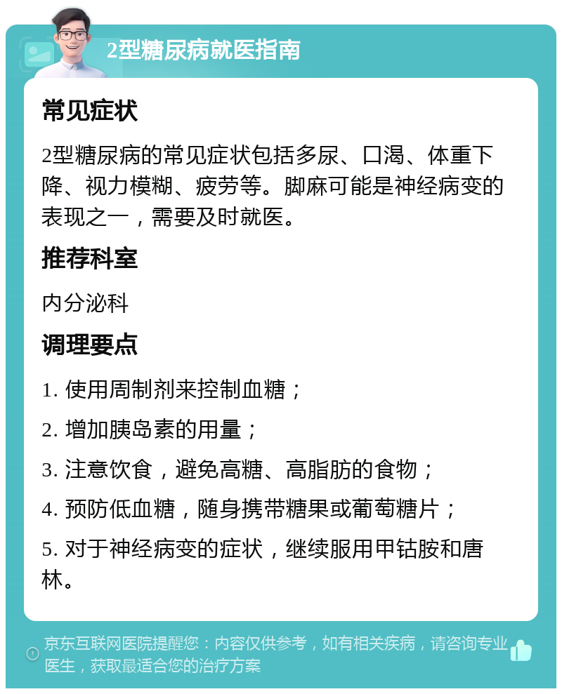 2型糖尿病就医指南 常见症状 2型糖尿病的常见症状包括多尿、口渴、体重下降、视力模糊、疲劳等。脚麻可能是神经病变的表现之一，需要及时就医。 推荐科室 内分泌科 调理要点 1. 使用周制剂来控制血糖； 2. 增加胰岛素的用量； 3. 注意饮食，避免高糖、高脂肪的食物； 4. 预防低血糖，随身携带糖果或葡萄糖片； 5. 对于神经病变的症状，继续服用甲钴胺和唐林。