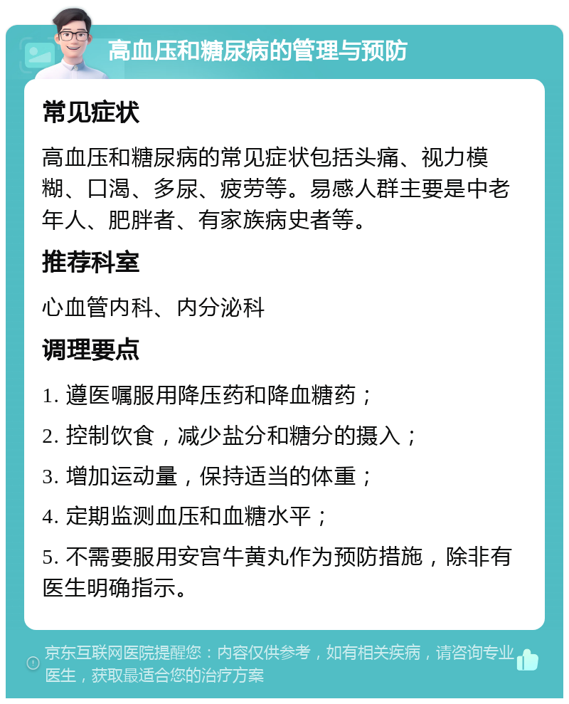 高血压和糖尿病的管理与预防 常见症状 高血压和糖尿病的常见症状包括头痛、视力模糊、口渴、多尿、疲劳等。易感人群主要是中老年人、肥胖者、有家族病史者等。 推荐科室 心血管内科、内分泌科 调理要点 1. 遵医嘱服用降压药和降血糖药； 2. 控制饮食，减少盐分和糖分的摄入； 3. 增加运动量，保持适当的体重； 4. 定期监测血压和血糖水平； 5. 不需要服用安宫牛黄丸作为预防措施，除非有医生明确指示。