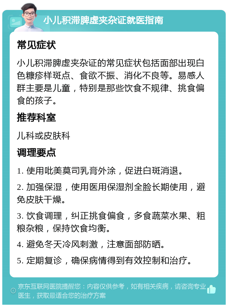 小儿积滞脾虚夹杂证就医指南 常见症状 小儿积滞脾虚夹杂证的常见症状包括面部出现白色糠疹样斑点、食欲不振、消化不良等。易感人群主要是儿童，特别是那些饮食不规律、挑食偏食的孩子。 推荐科室 儿科或皮肤科 调理要点 1. 使用吡美莫司乳膏外涂，促进白斑消退。 2. 加强保湿，使用医用保湿剂全脸长期使用，避免皮肤干燥。 3. 饮食调理，纠正挑食偏食，多食蔬菜水果、粗粮杂粮，保持饮食均衡。 4. 避免冬天冷风刺激，注意面部防晒。 5. 定期复诊，确保病情得到有效控制和治疗。