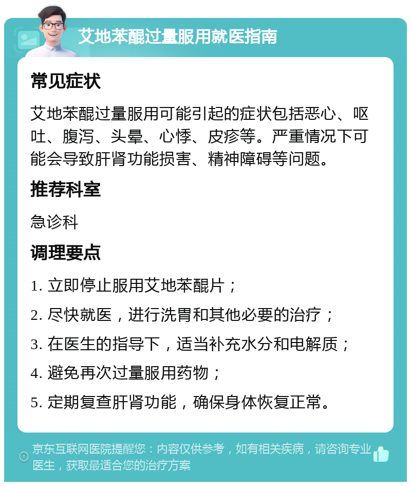 艾地苯醌过量服用就医指南 常见症状 艾地苯醌过量服用可能引起的症状包括恶心、呕吐、腹泻、头晕、心悸、皮疹等。严重情况下可能会导致肝肾功能损害、精神障碍等问题。 推荐科室 急诊科 调理要点 1. 立即停止服用艾地苯醌片； 2. 尽快就医，进行洗胃和其他必要的治疗； 3. 在医生的指导下，适当补充水分和电解质； 4. 避免再次过量服用药物； 5. 定期复查肝肾功能，确保身体恢复正常。