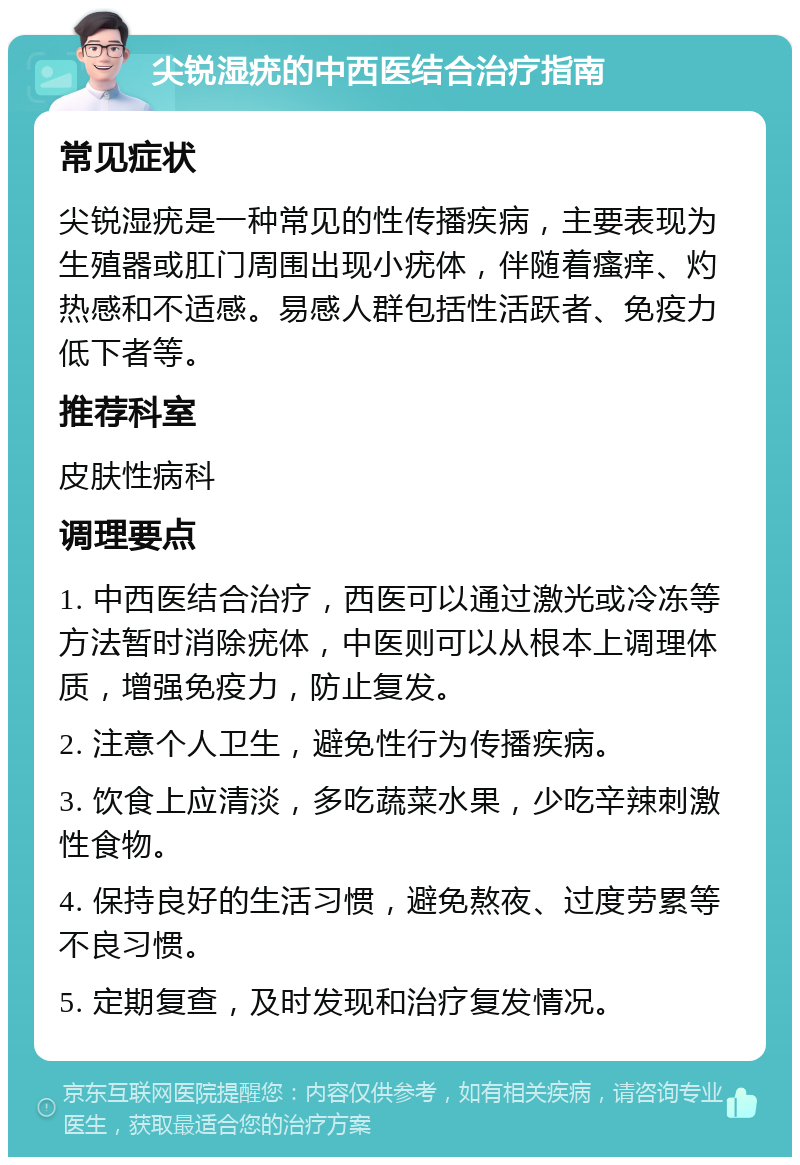 尖锐湿疣的中西医结合治疗指南 常见症状 尖锐湿疣是一种常见的性传播疾病，主要表现为生殖器或肛门周围出现小疣体，伴随着瘙痒、灼热感和不适感。易感人群包括性活跃者、免疫力低下者等。 推荐科室 皮肤性病科 调理要点 1. 中西医结合治疗，西医可以通过激光或冷冻等方法暂时消除疣体，中医则可以从根本上调理体质，增强免疫力，防止复发。 2. 注意个人卫生，避免性行为传播疾病。 3. 饮食上应清淡，多吃蔬菜水果，少吃辛辣刺激性食物。 4. 保持良好的生活习惯，避免熬夜、过度劳累等不良习惯。 5. 定期复查，及时发现和治疗复发情况。