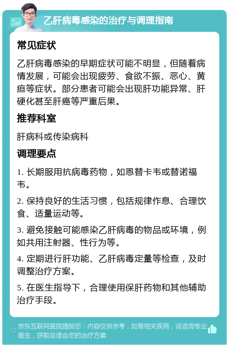 乙肝病毒感染的治疗与调理指南 常见症状 乙肝病毒感染的早期症状可能不明显，但随着病情发展，可能会出现疲劳、食欲不振、恶心、黄疸等症状。部分患者可能会出现肝功能异常、肝硬化甚至肝癌等严重后果。 推荐科室 肝病科或传染病科 调理要点 1. 长期服用抗病毒药物，如恩替卡韦或替诺福韦。 2. 保持良好的生活习惯，包括规律作息、合理饮食、适量运动等。 3. 避免接触可能感染乙肝病毒的物品或环境，例如共用注射器、性行为等。 4. 定期进行肝功能、乙肝病毒定量等检查，及时调整治疗方案。 5. 在医生指导下，合理使用保肝药物和其他辅助治疗手段。