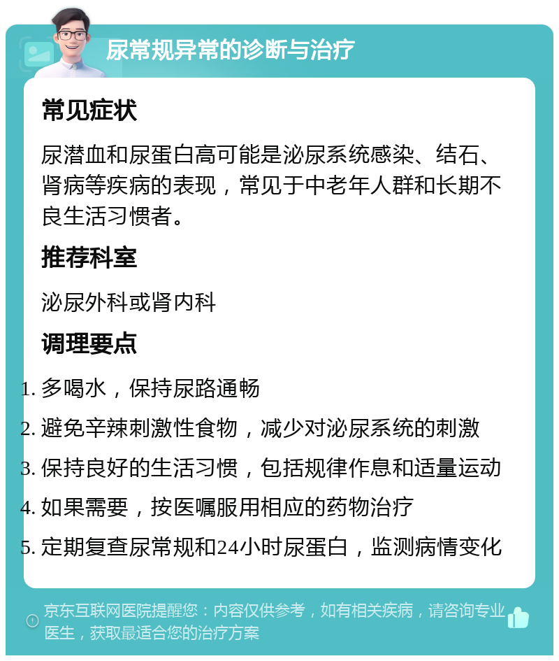 尿常规异常的诊断与治疗 常见症状 尿潜血和尿蛋白高可能是泌尿系统感染、结石、肾病等疾病的表现，常见于中老年人群和长期不良生活习惯者。 推荐科室 泌尿外科或肾内科 调理要点 多喝水，保持尿路通畅 避免辛辣刺激性食物，减少对泌尿系统的刺激 保持良好的生活习惯，包括规律作息和适量运动 如果需要，按医嘱服用相应的药物治疗 定期复查尿常规和24小时尿蛋白，监测病情变化