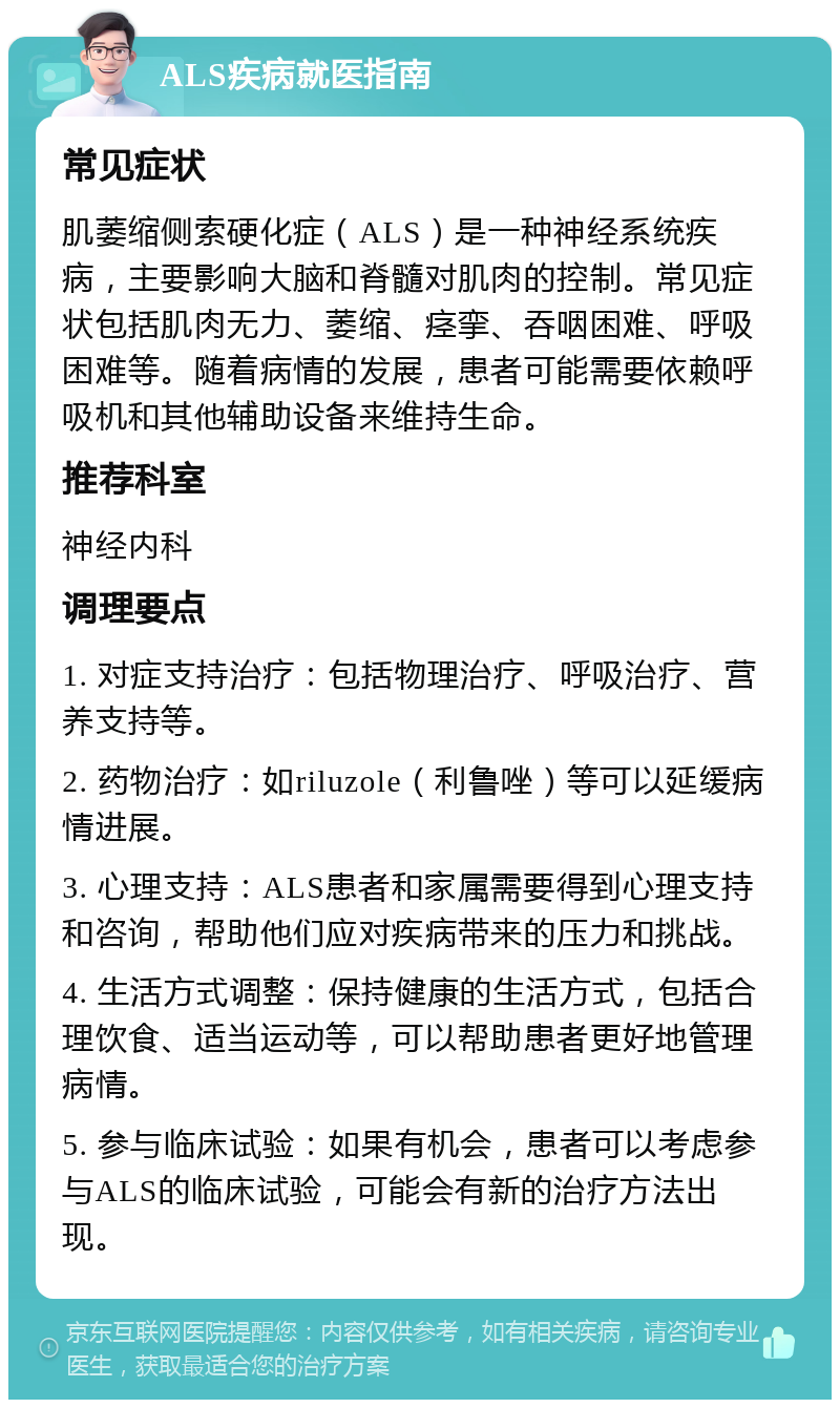 ALS疾病就医指南 常见症状 肌萎缩侧索硬化症（ALS）是一种神经系统疾病，主要影响大脑和脊髓对肌肉的控制。常见症状包括肌肉无力、萎缩、痉挛、吞咽困难、呼吸困难等。随着病情的发展，患者可能需要依赖呼吸机和其他辅助设备来维持生命。 推荐科室 神经内科 调理要点 1. 对症支持治疗：包括物理治疗、呼吸治疗、营养支持等。 2. 药物治疗：如riluzole（利鲁唑）等可以延缓病情进展。 3. 心理支持：ALS患者和家属需要得到心理支持和咨询，帮助他们应对疾病带来的压力和挑战。 4. 生活方式调整：保持健康的生活方式，包括合理饮食、适当运动等，可以帮助患者更好地管理病情。 5. 参与临床试验：如果有机会，患者可以考虑参与ALS的临床试验，可能会有新的治疗方法出现。